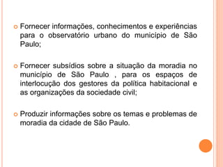  Fornecer informações, conhecimentos e experiências
para o observatório urbano do município de São
Paulo;
 Fornecer subsídios sobre a situação da moradia no
município de São Paulo , para os espaços de
interlocução dos gestores da política habitacional e
as organizações da sociedade civil;
 Produzir informações sobre os temas e problemas de
moradia da cidade de São Paulo.
 
