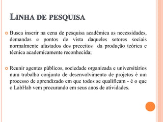  Busca inserir na cena de pesquisa acadêmica as necessidades,
demandas e pontos de vista daqueles setores sociais
normalmente afastados dos preceitos da produção teórica e
técnica academicamente reconhecida;
 Reunir agentes públicos, sociedade organizada e universitários
num trabalho conjunto de desenvolvimento de projetos é um
processo de aprendizado em que todos se qualificam - é o que
o LabHab vem procurando em seus anos de atividades.
 
