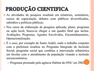 As atividades de pesquisa resultam em relatórios, seminários,
cursos de capacitação, debates com públicos diversificados,
subsídios a políticas públicas;
 Nos casos da elaboração de pesquisa aplicada, plano, programa
ou ação local, busca-se chegar a um quadro final que inclua:
Avaliações, Propostas, Agentes Envolvidos, Encaminhamentos,
Operacionalização;
 É o caso, por exemplo de Santo André, onde o trabalho conjunto
com a prefeitura resultou no Programa Integrado de Inclusão
Social, programa social que combina a intervenção urbanística
em favelas com o atendimento da população visando a inclusão
socioeconômica;
 Programa premiado pela agência Habitat da ONU em 2002.
 