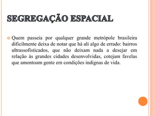  Quem passeia por qualquer grande metrópole brasileira
dificilmente deixa de notar que há ali algo de errado: bairros
ultrassofisticados, que não deixam nada a desejar em
relação às grandes cidades desenvolvidas, cotejam favelas
que amontoam gente em condições indignas de vida.
 