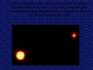 Esta é a imagem mais nítida já conseguida do planeta
distante Plutão e da sua lua, Caronte, mostrada pelo
Telescópio Espacial Hubble (TEH). A imagem foi obtida
em 21 de Fevereiro de 1994
 