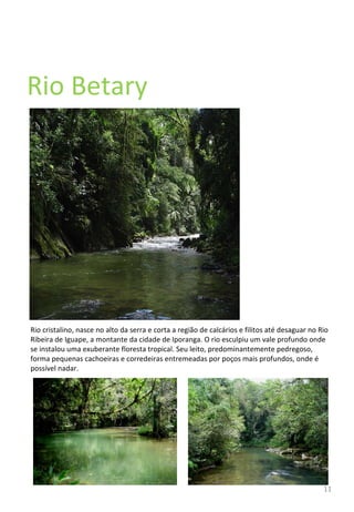 Rio Betary Rio cristalino, nasce no alto da serra e corta a região de calcários e filitos até desaguar no Rio Ribeira de Iguape, a montante da cidade de Iporanga. O rio esculpiu um vale profundo onde se instalou uma exuberante floresta tropical. Seu leito, predominantemente pedregoso, forma pequenas cachoeiras e corredeiras entremeadas por poços mais profundos, onde é possível nadar.  