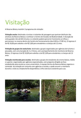 Visitação A Reserva Betary mantém 3 programas de visitação: Visitação avulsa:  destinada a turistas e visitantes de passagem que queiram desfrutar dos atrativos da Reserva Betary e conhecer o Centro de Estudos da Biodiversidade. A duração da visita guiada é de até 60 minutos e o visitante poderá percorrer livremente as trilhas e permanecer na reserva dentro do horário de funcionamento (das 8:00 às 17:00 hs). O ingresso é de R$ 10,00 para adultos e de R$ 5,00 para estudantes e crianças até 12 anos.  Visitação de grupos de ecoturismo : destinada a grupos organizados por agências de turismo e pousadas, com uma duração de 2 a 3 horas, com acompanhamento de monitores da Reserva Betary. O ingresso é de R$ 10,00 para adultos e de R$ 5,00 para estudantes e crianças até 12 anos. Visitação monitorada para escolas : destinada a grupos de estudantes do ensino básico, médio e superior, organizados por agências especializadas, com programa dirigido ao foco estabelecido pela escola ou curso universitário. A equipe técnica da Reserva Betary organiza o conteúdo  da visitação em conjunto com agências e escolas, e pode assumir a monitoria durante a visita ou simplesmente disponibiliza a infra-estrutura existente para uso.   