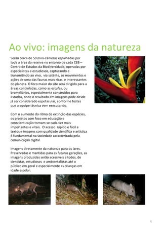 Ao vivo: imagens da natureza Serão cerca de 50 mini-câmeras espalhadas por toda a área da reserva no entorno de cada CEB – Centro de Estudos da Biodiversidade, operadas por especialistas e estudiosos, capturando e transmitindo ao vivo,  via satélite, os movimentos e ações de uma das faunas mais ricas  e interessantes do planeta. O foco maior do site será dirigido para a áreas controladas, como as estufas, ou bromeliários, especialmente construídos para estudos, onde o resultado em imagens pode desde já ser considerado espetacular, conforme testes que a equipe técnica vem executando. Com o aumento do ritmo de extinção das espécies, os projetos com foco em educação e conscientização tornam-se cada vez mais importantes e vitais.  O acesso  rápido e fácil a  textos e imagens com qualidade científica e artística é fundamental na sociedade caracterizada pela comunicação digital. Imagens diretamente da natureza para os lares. Preservadas e mantidas para as futuras gerações, as imagens produzidas serão acessíveis a todos, de cientistas, estudiosos  e ambientalistas até o público em geral e especialmente as crianças em idade escolar. 