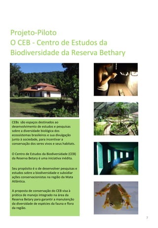 Projeto-Piloto O CEB - Centro de Estudos da Biodiversidade da Reserva Bethary CEBs  são espaços destinados ao desenvolvimento de estudos e pesquisas sobre a diversidade biológica dos ecossistemas brasileiros e sua divulgação junto à sociedade, para incentivar a conservação dos seres vivos e seus habitats.  O Centro de Estudos da Biodiversidade (CEB) da Reserva Betary é uma iniciativa inédita. Seu propósito é o de desenvolver pesquisas e estudos sobre a biodiversidade e subsidiar ações conservacionistas na região da Mata Atlântica. A proposta de conservação do CEB visa à prática de manejo integrado na área da Reserva Betary para garantir a manutenção da diversidade de espécies da fauna e flora da região. 7 