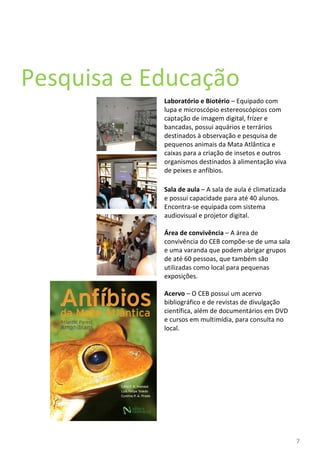Pesquisa e Educação  Laboratório e Biotério  – Equipado com lupa e microscópio estereoscópicos com captação de imagem digital, frízer e bancadas, possui aquários e terrários destinados à observação e pesquisa de pequenos animais da Mata Atlântica e caixas para a criação de insetos e outros organismos destinados à alimentação viva de peixes e anfíbios. Sala de aula  – A sala de aula é climatizada e possui capacidade para até 40 alunos. Encontra-se equipada com sistema audiovisual e projetor digital. Área de convivência  – A área de convivência do CEB compõe-se de uma sala e uma varanda que podem abrigar grupos de até 60 pessoas, que também são utilizadas como local para pequenas exposições. Acervo  – O CEB possui um acervo bibliográfico e de revistas de divulgação científica, além de documentários em DVD e cursos em multimídia, para consulta no local. 
