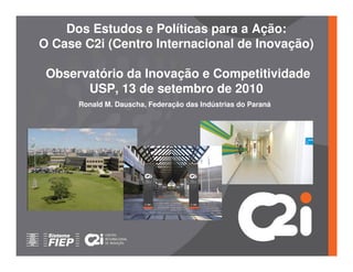 Dos Estudos e Políticas para a Ação:
O Case C2i (Centro Internacional de Inovação)

 Observatório da Inovação e Competitividade
       USP, 13 de setembro de 2010
      Ronald M. Dauscha, Federação das Indústrias do Paraná
 
