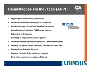 Capacitações em Inovação (ANPEI)

•   Organização e Planejamento para Inovação

•   Gestão de Conhecimento e Inteligência Competitiva

•   Gestão da Inovação Tecnológica: Modelo e Ferramentas

•   Como Estruturar Projetos de P&D&I na sua Empresa

•   Laboratório de Criatividade

•   Workshop de Empreendedorismo Corporativo

•   Gestão de Projetos Tecnológicos e Inovação – Foco em Resultados

•   Workhop “Incentivos Fiscais à Inovação Tecnológica – Lei do Bem”

•   Elaboração de Relatórios Técnicos

•   Curso de Formação de Jornalistas em Inovação

•   Básico, Intermediário e Avançado em Patentes
 