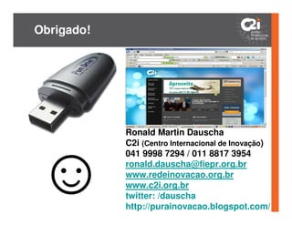 Obrigado!




            Ronald Martin Dauscha
            C2i (Centro Internacional de Inovação)
            041 9998 7294 / 011 8817 3954
            ronald.dauscha@fiepr.org.br
            www.redeinovacao.org.br
            www.c2i.org.br
            twitter: /dauscha
            http://purainovacao.blogspot.com/
 