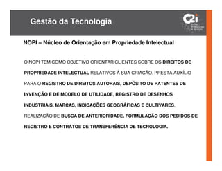 Gestão da Tecnologia

NOPI – Núcleo de Orientação em Propriedade Intelectual


O NOPI TEM COMO OBJETIVO ORIENTAR CLIENTES SOBRE OS DIREITOS DE

PROPRIEDADE INTELECTUAL RELATIVOS À SUA CRIAÇÃO. PRESTA AUXÍLIO

PARA O REGISTRO DE DIREITOS AUTORAIS, DEPÓSITO DE PATENTES DE

INVENÇÃO E DE MODELO DE UTILIDADE, REGISTRO DE DESENHOS

INDUSTRIAIS, MARCAS, INDICAÇÕES GEOGRÁFICAS E CULTIVARES,

REALIZAÇÃO DE BUSCA DE ANTERIORIDADE, FORMULAÇÃO DOS PEDIDOS DE

REGISTRO E CONTRATOS DE TRANSFERÊNCIA DE TECNOLOGIA.
 