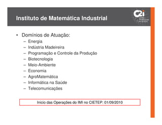 Instituto de Matemática Industrial

• Domínios de Atuação:
   –   Energia
   –   Indústria Madeireira
   –   Programação e Controle da Produção
   –   Biotecnologia
   –   Meio-Ambiente
   –   Economia
   –   AgroMatemática
   –   Informática na Saúde
   –   Telecomunicações


           Inicio das Operações do IMI no CIETEP: 01/09/2010
 