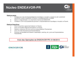Núcleo ENDEAVOR-PR

Objetivos gerais:
      1.     Fortalecer por meio do Empreendedorismo tecnológico e inovador a criação de valor sustentável
             (econômico, social e ambiental) no Paraná, e conseqüentemente, no Brasil;
      2.     Apoiar na regionalização e no crescimento nacional da ENDEAVOR;
      3.     Fortalecer o C2I na sua proposta de promover o empreendedorismo tecnológico e inovador no Paraná;

Objetivos Específicos:
      1.     Criar um escritório regional da Endeavor no Paraná;
      2.     Criar um Conselho Regional da Endeavor no Paraná;
      3.     Detectar e alavancar de forma contínua empreendedores Paranaenses;
      4.     Criar uma rede Paranaense de Empreendedores;
      5.     Promover as atividades da Endeavor (capacitação, coaching, etc.) junto aos Empreendedores
             Paranaenses;




                  Inicio das Operações da ENDEAVOR PR: 01/08/2010
 