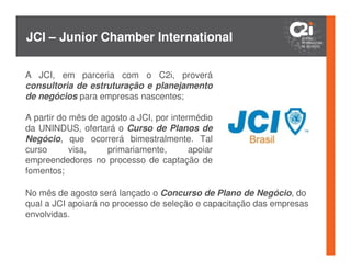 JCI – Junior Chamber International

A JCI, em parceria com o C2i, proverá
consultoria de estruturação e planejamento
de negócios para empresas nascentes;

A partir do mês de agosto a JCI, por intermédio
da UNINDUS, ofertará o Curso de Planos de
Negócio, que ocorrerá bimestralmente. Tal
curso       visa,   primariamente,        apoiar
empreendedores no processo de captação de
fomentos;

No mês de agosto será lançado o Concurso de Plano de Negócio, do
qual a JCI apoiará no processo de seleção e capacitação das empresas
envolvidas.
 