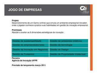 JOGO DE EMPRESAS


 Projeto
 Desenvolvimento de um Game (online) que simula um ambiente empresarial inovador,
 onde o jogador conhece e pratica suas habilidades em gestão da inovação empresarial.

 Premissas
 Abordar e avaliar as 8 dimensões estratégicas da inovação:



 Gestão da sustentabilidade                Gestão de ambientes criativos
 Gestão do empreendedorismo                Gestão da tecnologia

 Gestão da Inovação em Negócios            Gestão de Design

 Gestão de Fomentos                        Gestão de Propriedade Intelectual
 Parceiro
 Agência de Inovação UFPR

 Previsão de lançamento março 2011
 