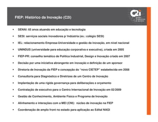 FIEP: Histórico da Inovação (C2i)


 SENAI: 65 anos atuando em educação e tecnologia

 SESI: serviços sociais inovadores p/ Indústria (ex.: colégio SESI)

 IEL: relacionamento Empresa-Universidade e gestão da inovação, em nível nacional

 UNINDUS (universidade para educação corporativa e executiva), criada em 2005

 FIEP-PR: conselho temático de Política Industrial, Design e Inovação criado em 2007

 Decisão por uma iniciativa abrangente em inovação e definição de um sponsor

 Diretoria de Inovação da FIEP e concepção do “novo CIETEP” estabelecida em 2008

 Consultoria para Diagnóstico e Diretrizes de um Centro de Inovação

 Implantação de uma rígida governança para deliberações e orçamento

 Contratação de executivo para o Centro Internacional de Inovação em 02/2009

 Gestão de Conhecimento, Ambiente Físico e Programa de Inovação

 Alinhamento e interações com a MEI (CNI): núcleo de inovação na FIEP

 Coordenação de amplo front no estado para aplicação ao Edital NAGI
 