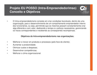 Projeto EU POSSO (Intra-Empreendedorimso)
    Conceito e Objetivos

•    O Intra-empreendedorismo consiste em criar condições favoráveis, dentro de uma
     organização, para o desenvolvimento de um comportamento empreendedor interno
     dos funcionários, ou seja, permitindo que os mesmos possam constantemente criar
     algo diferente e com valor, dedicando o tempo e o esforço necessários, gerenciando
     os riscos correspondentes e recebendo as conseqüentes recompensas.

              Objetivos do Intra-empreendedorismo nas organizações:

•    Melhorar e inovar em produtos e processos (pelo foco do cliente);
•    Aumentar a produtividade;
•    Otimizar custos e despesas;
•    Desenvolver competências;
•    Melhorar o clima organizacional.
 