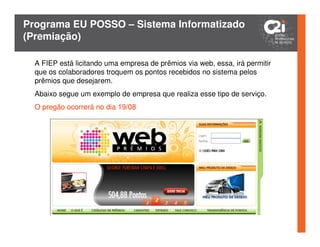 Programa EU POSSO – Sistema Informatizado
(Premiação)

  A FIEP está licitando uma empresa de prêmios via web, essa, irá permitir
  que os colaboradores troquem os pontos recebidos no sistema pelos
  prêmios que desejarem.
  Abaixo segue um exemplo de empresa que realiza esse tipo de serviço.
  O pregão ocorrerá no dia 19/08
 