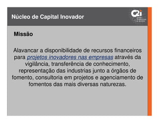 Núcleo de Capital Inovador


 Missão
Inventar? Inovar? Qual a Diferença?
 Alavancar a disponibilidade de recursos financeiros
 para projetos inovadores nas empresas através da
     vigilância, transferência de conhecimento,
   representação das industrias junto a órgãos de
fomento, consultoria em projetos e agenciamento de
       fomentos das mais diversas naturezas.

                                          Inovação = Idéia Nova Aceita,
                                            que gera valor e resultados
      Invenção = Idéia Nova                       sustentáveis!
                              [Fonte: Inspirado de Márcia B. Cavalcante– I2M / SEBRAE]
 