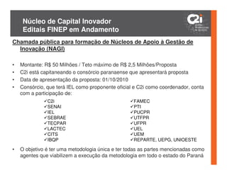 Núcleo de Capital Inovador
     Editais FINEP em Andamento
Chamada pública para formação de Núcleos de Apoio à Gestão de
  Inovação (NAGI)

•   Montante: R$ 50 Milhões / Teto máximo de R$ 2,5 Milhões/Proposta
•   C2i está capitaneando o consórcio paranaense que apresentará proposta
•   Data de apresentação da proposta: 01/10/2010
•   Consórcio, que terá IEL como proponente oficial e C2i como coordenador, conta
    com a participação de:
               C2i                                 FAMEC
               SENAI                               PTI
               IEL                                 PUCPR
               SEBRAE                              UTFPR
               TECPAR                              UFPR
               LACTEC                              UEL
               CITS                                UEM
               IBQP                                REPARTE, UEPG, UNIOESTE

•   O objetivo é ter uma metodologia única e ter todas as partes mencionadas como
    agentes que viabilizem a execução da metodologia em todo o estado do Paraná
 