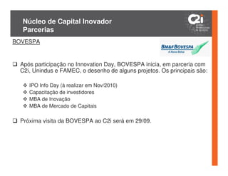 Núcleo de Capital Inovador
  Parcerias
BOVESPA


 Após participação no Innovation Day, BOVESPA inicia, em parceria com
 C2i, Unindus e FAMEC, o desenho de alguns projetos. Os principais são:

    IPO Info Day (à realizar em Nov/2010)
    Capacitação de investidores
    MBA de Inovação
    MBA de Mercado de Capitais

 Próxima visita da BOVESPA ao C2i será em 29/09.
 