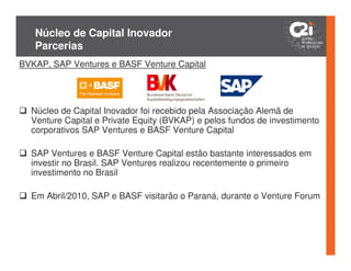 Núcleo de Capital Inovador
   Parcerias
BVKAP, SAP Ventures e BASF Venture Capital




  Núcleo de Capital Inovador foi recebido pela Associação Alemã de
  Venture Capital e Private Equity (BVKAP) e pelos fundos de investimento
  corporativos SAP Ventures e BASF Venture Capital

  SAP Ventures e BASF Venture Capital estão bastante interessados em
  investir no Brasil. SAP Ventures realizou recentemente o primeiro
  investimento no Brasil

  Em Abril/2010, SAP e BASF visitarão o Paraná, durante o Venture Forum
 