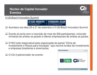 Núcleo de Capital Inovador
   Eventos
II US-Brazil Innovation Summit


  Acontece nos dias 20 e 21 de setembro o II US-Brazil Innovation Summit

  Evento já conta com a inscrição de mais de 300 participantes, incluindo
  ministros de ambos os países e líderes empresariais de ambos os países

  O NCI está responsável pela organização do painel “Clima de
  Investimento e Riscos para Inovação”, que reunirá fundos de investimento
  e empresas brasileiras e americanas

  O C2i é patrocinador do evento:
 