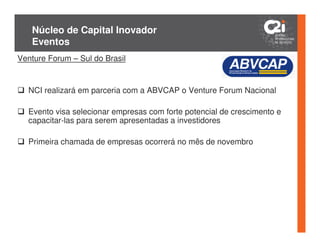 Núcleo de Capital Inovador
   Eventos
Venture Forum – Sul do Brasil


  NCI realizará em parceria com a ABVCAP o Venture Forum Nacional

  Evento visa selecionar empresas com forte potencial de crescimento e
  capacitar-las para serem apresentadas a investidores

  Primeira chamada de empresas ocorrerá no mês de novembro
 