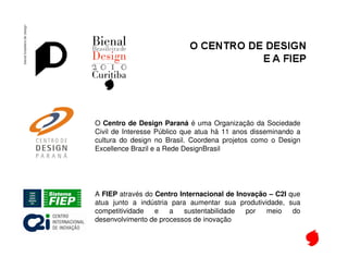 Bienal de Design




 O Centro de Design Paraná é uma Organização da Sociedade
 Civil de Interesse Público que atua há 11 anos disseminando a
 cultura do design no Brasil. Coordena projetos como o Design
 Excellence Brazil e a Rede DesignBrasil




 A FIEP através do Centro Internacional de Inovação – C2I que
 atua junto a indústria para aumentar sua produtividade, sua
 competitividade   e   a   sustentabilidade   por  meio    do
 desenvolvimento de processos de inovação
 