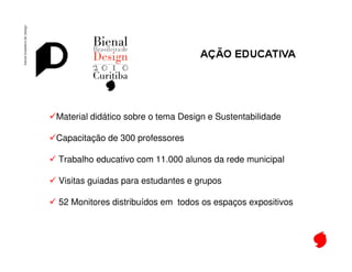 Bienal de Design




Material didático sobre o tema Design e Sustentabilidade

Capacitação de 300 professores

Trabalho educativo com 11.000 alunos da rede municipal

Visitas guiadas para estudantes e grupos

52 Monitores distribuídos em todos os espaços expositivos
 