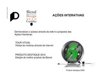 Bienal de Design




Democratizar o acesso através da web é a proposta das
Ações Interativas:


TOUR VITUAL
Visitas às mostras através da internet



PRODUTO DESTAQUE 2010
Eleição do melhor produto da Bienal




                                                Produto destaque 2008
 