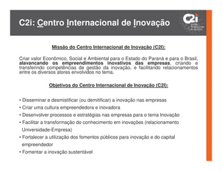 C2i: Centro Internacional de Inovação

               Missão do Centro Internacional de Inovação (C2I):

Criar valor Econômico, Social e Ambiental para o Estado do Paraná e para o Brasil,
alavancando os empreendimentos inovativos das empresas, criando e
transferindo competências de gestão da inovação, e facilitando relacionamentos
entre os diversos atores envolvidos no tema.

              Objetivos do Centro Internacional de Inovação (C2I):


• Disseminar e desmistificar (ou demitificar) a inovação nas empresas
• Criar uma cultura empreendedora e inovadora
• Desenvolver processos e estratégias nas empresas para o tema Inovação
• Facilitar a transformação do conhecimento em inovações (relacionamento
 Universidade-Empresa)
• Fortalecer a utilização dos fomentos públicos para inovação e do capital
 empreendedor
• Fomentar a inovação sustentável
 