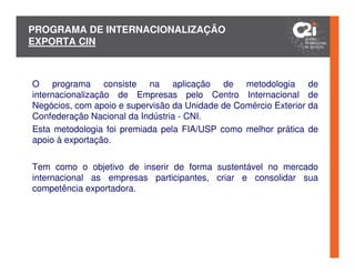 PROGRAMA DE INTERNACIONALIZAÇÃO
EXPORTA CIN



O programa consiste na aplicação de metodologia de
internacionalização de Empresas pelo Centro Internacional de
Negócios, com apoio e supervisão da Unidade de Comércio Exterior da
Confederação Nacional da Indústria - CNI.
Esta metodologia foi premiada pela FIA/USP como melhor prática de
apoio à exportação.


Tem como o objetivo de inserir de forma sustentável no mercado
internacional as empresas participantes, criar e consolidar sua
competência exportadora.
 