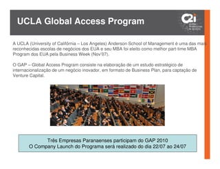 UCLA Global Access Program

A UCLA (University of Califórnia – Los Angeles) Anderson School of Management é uma das mais
reconhecidas escolas de negócios dos EUA e seu MBA foi eleito como melhor part-time MBA
Program dos EUA pela Business Week (Nov’07).

O GAP – Global Access Program consiste na elaboração de um estudo estratégico de
internacionalização de um negócio inovador, em formato de Business Plan, para captação de
Venture Capital.




             Três Empresas Paranaenses participam do GAP 2010
       O Company Launch do Programa será realizado do dia 22/07 ao 24/07
 