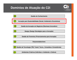Domínios de Atuação do C2i

  8                        Gestão do Conhecimento


  7     Inovação para Sustentabilidade (Social, Ambiental e Econômica)


  6         Gestão da Inovação em Negócios (Business Innovation)


  5               Design (Design Estratégico para a Inovação)


  4           Gestão de Fomentos (Financiamentos para Inovação)


  3                           Empreendedorismo



  2   Gestão da Tecnologia (TIB, Transf. Tecno., Consultas e Consultorias)


  1          Ambientes Criativos (Indivíduo x Ambiente x Cultura)
 