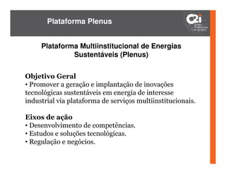 Plataforma Plenus


     Plataforma Multiinstitucional de Energias
              Sustentáveis (Plenus)


Objetivo Geral
• Promover a geração e implantação de inovações
tecnológicas sustentáveis em energia de interesse
industrial via plataforma de serviços multiinstitucionais.

Eixos de ação
• Desenvolvimento de competências.
• Estudos e soluções tecnológicas.
• Regulação e negócios.
 