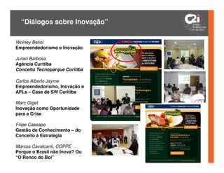 “Diálogos sobre Inovação”

Wolney Betiol
Empreendedorismo e Inovação

Juraci Barbosa
Agência Curitiba
Conceito Tecnoparque Curitiba

Carlos Alberto Jayme
Empreendedorismo, Inovação e
APLs – Case de SW Curitiba

Marc Giget
Inovação como Oportunidade
para a Crise

Filipe Cassapo
Gestão de Conhecimento – do
Conceito à Estratégia

Marcos Cavalcanti, COPPE
Porque o Brasil não Inova? Ou
“O Ronco do Boi”
 
