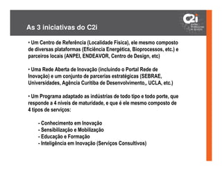 As 3 iniciativas do C2i

• Um Centro de Referência (Localidade Física), ele mesmo composto
de diversas plataformas (Eficiência Energética, Bioprocessos, etc.) e
parceiros locais (ANPEI, ENDEAVOR, Centro de Design, etc)

• Uma Rede Aberta de Inovação (incluindo o Portal Rede de
Inovação) e um conjunto de parcerias estratégicas (SEBRAE,
Universidades, Agência Curitiba de Desenvolvimento,, UCLA, etc.)

• Um Programa adaptado as indústrias de todo tipo e todo porte, que
responde a 4 níveis de maturidade, e que é ele mesmo composto de
4 tipos de serviços:

    - Conhecimento em Inovação
    - Sensibilização e Mobilização
    - Educação e Formação
    - Inteligência em Inovação (Serviços Consultivos)
 