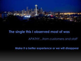 The single thing that I observed most of was

             APATHY…from customers and staff


   Make it a better experience or we will disappear
 