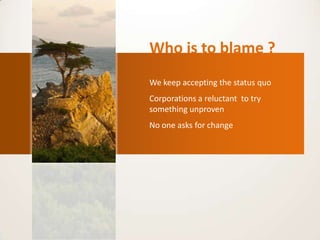 Who is to blame ?
We keep accepting the status quo.
Corporations a reluctant to try
something unproven.
No one asks for change.
 