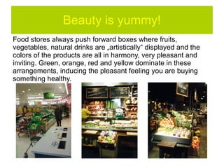 Beauty is yummy!
Food stores always push forward boxes where fruits, vegetables,
natural drinks are „artistically“ displayed and the colors of the
products are all in harmony, very pleasant and inviting. Green,
orange, red and yellow dominate in these arrangements,
inducing the pleasant feeling you are buying something healthy.
 