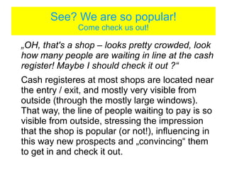 See? We are so popular!
                     Come check us out!
„OH, that's a shop – looks pretty crowded, look how many people
are waiting in line at the cash register! Maybe I should check it
out ?“
Cash registeres at many shops are located near the entry / exit,
and mostly very visible from outside (through the mostly large
windows). That way, the line of people waiting to pay is so visible
from outside, stressing the impression that the shop is popular (or
not!), influencing in this way new prospects and „convincing“ them
to get in and check it out.
In clothing / shoe stores however, I have observed that the cash
register is rather „hidden“ somwhere in the middle of the store,
obviously encouraging some „extra browsing“.
 