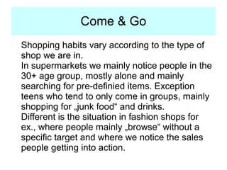 Come & Go
Shopping habits vary according to the type of shop we are in.

In supermarkets we mainly notice people in the 30+ age
group, mostly alone and mainly searching for pre-definied
items. Exception teens who tend to only come in groups,
mainly shopping for „junk food“ and drinks. Shop workers do
always wear some uniforms and do not engage in dialog with
shoppers unless asked.

Different is the situation in fashion shops for ex., where
people mainly „browse“ without a specific target and where
we notice the sales people getting into action. In these shops
the sales people do not wear a uniform, maybe just a tag.
 