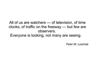 As Peter M. Leschak once said …


All of us are watchers — of television, of time
clocks, of traffic on the freeway — but few are
                    observers.
 Everyone is looking, not many are seeing.
 
