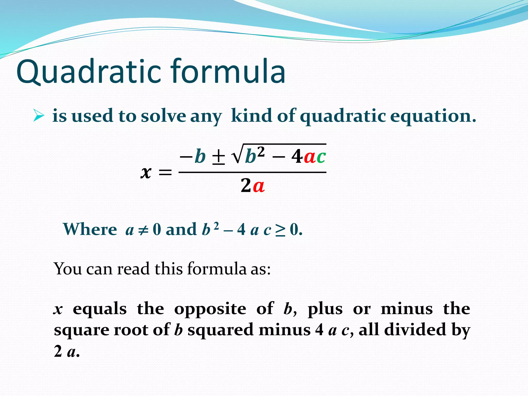 Quadratic formula
is used to solve any kind of quadratic equation.
You can read this formula as:
Where a 0 and b 2 – 4 a c ≥ 0.
x equals the opposite of b, plus or minus the
square root of b squared minus 4 a c, all divided by
2 a.
𝒙 =
−𝒃 ± 𝒃 𝟐 − 𝟒𝒂𝒄
𝟐𝒂