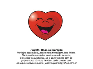 Projeto: Bom Dia Coração Participe dessa idéia, passe esta mensagem para frente.  Nada neste mundo faz sentido se não tocamos  o coração das pessoas. Se a gente cresce com os  golpes duros da vida, também pode crescer com  os toques suaves na alma. janemaryabreu@yahoo.com.br Obrigada pela companhia que você me faz! Com todo o meu amor, Jane Mary 