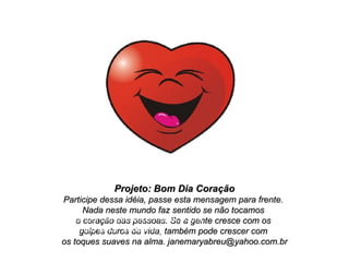 Projeto: Bom Dia Coração Participe dessa idéia, passe esta mensagem para frente.  Nada neste mundo faz sentido se não tocamos  o coração das pessoas. Se a gente cresce com os  golpes duros da vida, também pode crescer com  os toques suaves na alma. janemaryabreu@yahoo.com.br Obrigada pela companhia que você me faz! Com todo o meu amor, Jane Mary 