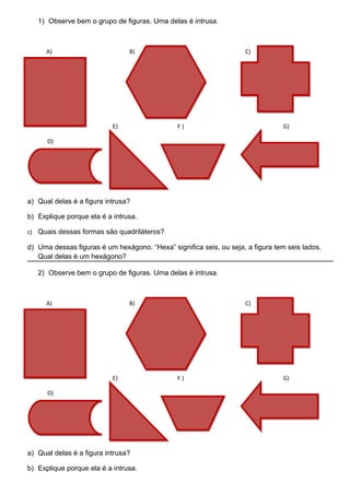 1) Observe bem o grupo de figuras. Uma delas é intrusa.



      A)                        B)                                  C)




                           E)                  F)                               G)

      D)




a) Qual delas é a figura intrusa?

b) Explique porque ela é a intrusa.

c) Quais dessas formas são quadriláteros?

d) Uma dessas figuras é um hexágono. “Hexa” significa seis, ou seja, a figura tem seis lados.
   Qual delas é um hexágono?

   2) Observe bem o grupo de figuras. Uma delas é intrusa.



      A)                        B)                                  C)




                           E)                  F)                               G)

      D)




a) Qual delas é a figura intrusa?

b) Explique porque ela é a intrusa.
 