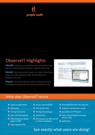 People audit

The ObserveIT solution provides full video
playback of all on-screen activities of any                      Record
Remote Desktop, Citrix, VDI, VMware View or
any other remote access software exactly as                       Replay
they happen, both in real time as well as from
historical recordings.
                                                                    Alert




                                                 People .
 Your most valuable asset .
 Your greatest risk.
                                                   www.observeit-sys.com
 
