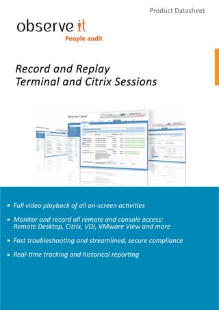 Product Datasheet


                  People audit




Record and Replay
Terminal and Citrix Sessions




Full video playback of all on-screen activities
Monitor and record all remote and console access:
Remote Desktop, Citrix, VDI, VMware View and more
Fast troubleshooting and streamlined, secure compliance
Real-time tracking and historical reporting
 