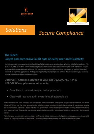 people audit




 Solutions
                                                 Secure Compliance
User Audit Compliance Accountability of all user actions
for SOX, PCI, HIPPA, NERC, SAS-70 and more

The Need:
Collect comprehensive audit data of every user access activity
Compliance requirements demand total visibility of all access to your sensitive data: Whether it be Sarbanes-Oxley, PCI,
NERC-FERC, SAS 70 or other compliance oversight, you are required to have accountability for each user action on your
servers and corporate desktops. Achieving this compliance requires overcoming the complexity of auditing dozens or
hundreds of deployed applications. And equally importantly, your compliance solution should also allow your business
to grow naturally, without artiﬁcial restrictions.


ObserveIT: A ﬂexible solution to your SAS-70, SOX, PCI, HIPPA
NERC-FERC compliance requirements

       Compliance is about people, not applications

       ObserveIT lets you audit everything that people do

With ObserveIT on your network, you can review every action that takes place on your server network. No more
ObserveIT brings you the most comprehensive solution to your compliance needs, by recording all user session activity
for all applications. ObserveIT meets industry and government compliance requirements for auditing data modiﬁcations
and system access. ObserveIT’s user session video playback provides unequivocal proof of user activity during audit
review.
Whether your compliance requirements are for ﬁnancial data protection, medical patient privacy, government oversight
inquiry or 3rd party outsource compliance, ObserveIT gives you the coverage and ease of use that you need.
 